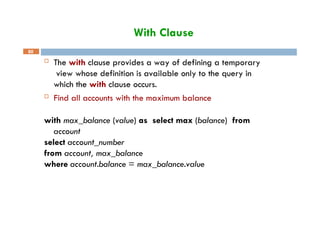 With Clause
80
 The with clause provides a way of defining a temporary
view whose definition is available only to the query in
which the with clause occurs.
 Find all accounts with the maximum balance
with max_balance (value) as select max (balance) from
account
select account_number
from account, max_balance
where account.balance = max_balance.value
 