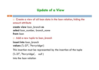 Update of a View
82
 Create a view of all loan data in the loan relation, hiding the
amount attribute
create view loan_branch as
select loan_number, branch_name
from loan
 Add a new tuple to loan_branch
insert into loan_branch
values ('L-37‘, 'Perryridge‘)
This insertion must be represented by the insertion of the tuple
('L-37', 'Perryridge', null )
into the loan relation
 