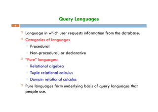 Query Languages
9
 Language in which user requests information from the database.
 Categories of languages
□ Procedural
□ Non-procedural, or declarative
 “Pure” languages:
□ Relational algebra
□ Tuple relational calculus
□ Domain relational calculus
 Pure languages form underlying basis of query languages that
people use.
 