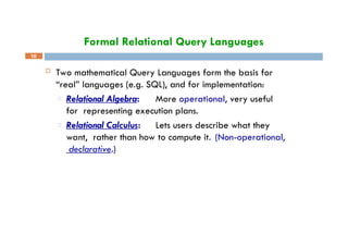 Formal Relational Query Languages
10
 Two mathematical Query Languages form the basis for
“real” languages (e.g. SQL), and for implementation:
□ Relational Algebra: More operational, very useful
for representing execution plans.
□ Relational Calculus: Lets users describe what they
want, rather than how to compute it. (Non-operational,
declarative.)
 