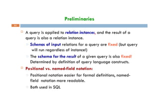 Preliminaries
11
 A query is applied to relation instances, and the result of a
query is also a relation instance.
□ Schemas of input relations for a query are fixed (but query
will run regardless of instance!)
□ The schema for the result of a given query is also fixed!
Determined by definition of query language constructs.
 Positional vs. named-field notation:
□ Positional notation easier for formal definitions, named-
field notation more readable.
□ Both used in SQL
 