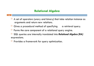 Relational Algebra
14
 A set of operators (unary and binary) that take relation instance as
arguments and return new relations.
 Gives a procedural method of specifying a retrieval query.
 Forms the core component of a relational query engine.
 SQL queries are internally translated into Relational Algebra (RA)
expressions.
 Provides a framework for query optimization.
 
