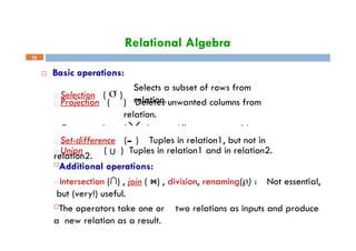 Relational Algebra
 Basic operations:
Selects a subset of rows from
relation.
□ Projection ( ) Deletes unwanted columns from
relation.
□ Selection (  )
□ Cross-product ( ) Allows us to combine two
relations.
15
□ Set-difference ( ) Tuples in relation1, but not in
relation2.
□ Union ( U ) Tuples in relation1 and in relation2.
Additional operations:
□ Intersection (∩) , join ( ⋈) , division, renaming() : Not essential,
but (very!) useful.
The operators take one or two relations as inputs and produce
a new relation as a result.
 