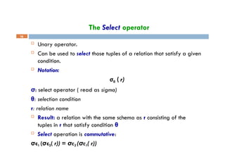 The Select operator
16
 Unary operator.
 Can be used to select those tuples of a relation that satisfy a given
condition.
 Notation:
σθ ( r)
σ: select operator ( read as sigma)
θ: selection condition
r: relation name
 Result: a relation with the same schema as r consisting of the
tuples in r that satisfy condition θ
 Select operation is commutative:
σc1 (σc2( r)) = σc2 (σc1( r))
 