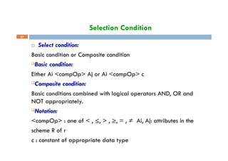 Selection Condition
17
 Select condition:
Basic condition or Composite condition
Basic condition:
Either Ai <compOp> Aj or Ai <compOp> c
Composite condition:
Basic conditions combined with logical operators AND, OR and
NOT appropriately.
Notation:
<compOp> : one of < , ≤, > , ≥, = , ≠ Ai, Aj: attributes in the
scheme R of r
c : constant of appropriate data type
 