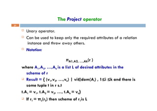 The Project operator
21
 Unary operator.
 Can be used to keep only the required attributes of a relation
instance and throw away others.
 Notation:
πA1,A2, …,Ak(r )
where A1,A2, …,Ak is a list L of desired attributes in the
scheme of r
 Result = { (v1,v2, …,vk) | vi∈dom(Ai) , 1≤i ≤k and there is
some tuple t in r s.t
t.A1 = v1, t.A2 = v2, …, t.Ak = vk}
 If r1 = πL(r2) then scheme of r1is L
 
