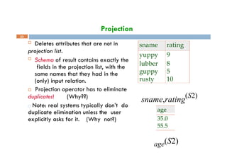 Projection
23
sname rating
yuppy 9
lubber 8
guppy 5
rusty 10
sname,rating
(S2)
age
35.0
55.5
age(S2)
 Deletes attributes that are not in
projection list.
 Schema of result contains exactly the
fields in the projection list, with the
same names that they had in the
(only) input relation.
 Projection operator has to eliminate
duplicates! (Why??)
□ Note: real systems typically don’t do
duplicate elimination unless the user
explicitly asks for it. (Why not?)
 