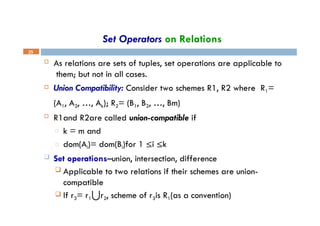 Set Operators on Relations
25
 As relations are sets of tuples, set operations are applicable to
them; but not in all cases.
 Union Compatibility: Consider two schemes R1, R2 where R1=
(A1, A2, …, Ak); R2= (B1, B2, …, Bm)
 R1and R2are called union-compatible if
□ k = m and
□ dom(Ai)= dom(Bi)for 1 ≤i ≤k
 Set operations–union, intersection, difference
 Applicable to two relations if their schemes are union-
compatible
 If r3= r1⋃r2, scheme of r3is R1(as a convention)
 