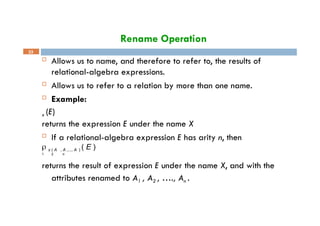 Rename Operation
33
 Allows us to name, and therefore to refer to, the results of
relational-algebra expressions.
 Allows us to refer to a relation by more than one name.
 Example:
x (E)
returns the expression E under the name X
 If a relational-algebra expression E has arity n, then
 x ( A , A ,..., A ) ( E )
1 2 n
returns the result of expression E under the name X, and with the
attributes renamed to A1 , A2 , …., An .
 