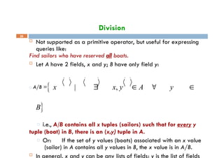 Division
39
 Not supported as a primitive operator, but useful for expressing
queries like:
Find sailors who have reserved all boats.
 Let A have 2 fields, x and y; B have only field y:
□ A/B = x |  x, y  A  y 
B
□ i.e., A/B contains all x tuples (sailors) such that for every y
tuple (boat) in B, there is an (x,y) tuple in A.
□ Or: If the set of y values (boats) associated with an x value
(sailor) in A contains all y values in B, the x value is in A/B.
 In general, x and y can be any lists of fields; y is the list of fields
 