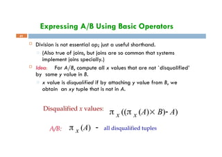 Expressing A/B Using Basic Operators
41
 Division is not essential op; just a useful shorthand.
□ (Also true of joins, but joins are so common that systems
implement joins specially.)
 Idea: For A/B, compute all x values that are not `disqualified’
by some y value in B.
□ x value is disqualified if by attaching y value from B, we
obtain an xy tuple that is not in A.
Disqualified x values:
 x (( x (A) B) A)
A/B:  x (A)  all disqualified tuples
 