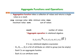 Aggregate Functions and Operations
 Aggregation function takes a collection of values and returns a single
value as a result.
avg: average value min: minimum value max:
maximum value sum: sum of values
42
count: number of values
Aggregate operation in relational algebra
G1,G2 ,K,Gn
F1( A1 ),F2 ( A2 ,K,Fn ( An ) (E )
E is any relational-algebra expression
□ G1, G2 …, Gn is a list of attributes on which to group (can be empty)
□ Each Fi is an aggregate function
□ Each Ai is an attribute name
 