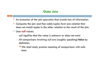 Outer Join
46
 An extension of the join operation that avoids loss of information.
 Computes the join and then adds tuples form one relation that
does not match tuples in the other relation to the result of the join.
 Uses null values:
□ null signifies that the value is unknown or does not exist
□ All comparisons involving null are (roughly speaking) false by
definition.
 We shall study precise meaning of comparisons with nulls
later
 