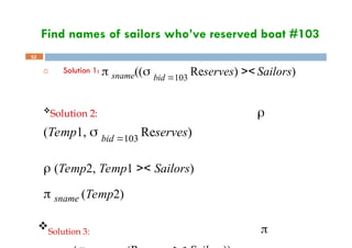 Find names of sailors who’ve reserved boat #103
52
 Solution 1:  sname(( bid 103
Reserves) >< Sailors)
Solution 2: 
(Temp1,  bid 103
Reserves)
 (Temp2, Temp1 >< Sailors)
 sname (Temp2)
Solution 3: 
 