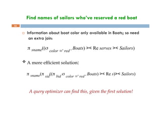 Find names of sailors who’ve reserved a red boat
53
 Information about boat color only available in Boats; so need
an extra join:
 sname((
color ' red '
Boats) >< Re serves >< Sailors)
 A more efficient solution:
 sname( sid
(( bid
 color ' red '
Boats) >< Re s)>< Sailors)
A query optimizer can find this, given the first solution!
 