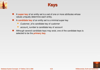 ©Silberschatz, Korth and Sudarshan
6.34
Database System Concepts - 5th Edition, Oct 5, 2006
Keys
Keys
 A super key of an entity set is a set of one or more attributes whose
values uniquely determine each entity.
 A candidate key of an entity set is a minimal super key
 Customer_id is candidate key of customer
 account_number is candidate key of account
 Although several candidate keys may exist, one of the candidate keys is
selected to be the primary key.
 