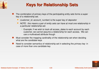 ©Silberschatz, Korth and Sudarshan
6.35
Database System Concepts - 5th Edition, Oct 5, 2006
Keys for Relationship Sets
Keys for Relationship Sets
 The combination of primary keys of the participating entity sets forms a super
key of a relationship set.
 (customer_id, account_number) is the super key of depositor
 NOTE: this means a pair of entity sets can have at most one relationship in
a particular relationship set.
 Example: if we wish to track all access_dates to each account by each
customer, we cannot assume a relationship for each access. We can
use a multivalued attribute though
 Must consider the mapping cardinality of the relationship set when deciding
what are the candidate keys
 Need to consider semantics of relationship set in selecting the primary key in
case of more than one candidate key
 