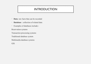 INTRODUCTION
• Data: raw facts that can be recorded
• Database : collection of related data
• Examples of databases include:-
Reservation systems
Transaction processing systems
Traditional database system
Multimedia database systems
GIS
 