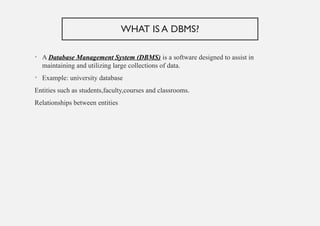 WHAT IS A DBMS?
• A Database Management System (DBMS) is a software designed to assist in
maintaining and utilizing large collections of data.
• Example: university database
Entities such as students,faculty,courses and classrooms.
Relationships between entities
 