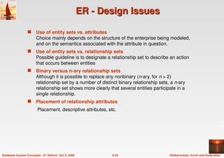 ©Silberschatz, Korth and Sudarshan
6.54
Database System Concepts - 5th Edition, Oct 5, 2006
ER - Design Issues
ER - Design Issues
 Use of entity sets vs. attributes
Choice mainly depends on the structure of the enterprise being modeled,
and on the semantics associated with the attribute in question.
 Use of entity sets vs. relationship sets
Possible guideline is to designate a relationship set to describe an action
that occurs between entities
 Binary versus n-ary relationship sets
Although it is possible to replace any nonbinary (n-ary, for n > 2)
relationship set by a number of distinct binary relationship sets, a n-ary
relationship set shows more clearly that several entities participate in a
single relationship.
 Placement of relationship attributes
Placement, descriptive attributes, etc.
 