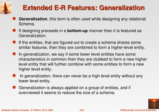 ©Silberschatz, Korth and Sudarshan
6.55
Database System Concepts - 5th Edition, Oct 5, 2006
Extended E-R Features: Generalization
Extended E-R Features: Generalization
 Generalization, this term is often used while designing any relational
Schema.
 If designing proceeds in a bottom-up manner then it is featured as
Generalization.
 If the entities, that are figured out to create a schema shares some
similar features, then they are combined to form a higher-level entity.
 In generalization, we say if some lower level entities have some
characteristics in common then they are clubbed to form a new higher
level entity that will further combine with some entities to form a new
higher level entity.
 In generalization, there can never be a high level entity without any
lower level entity.
 Generalization is always applied on a group of entities, and if
overviewed it seems to reduce the size of a schema.
 