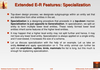 ©Silberschatz, Korth and Sudarshan
6.59
Database System Concepts - 5th Edition, Oct 5, 2006
Extended E-R Features: Specialization
Extended E-R Features: Specialization
 Top-down design process; we designate subgroupings within an entity set that
are distinctive from other entities in the set.
 Specialization is a designing procedure that proceeds in a top-down manner.
Specialization is just opposite to Generalization. In specialization, we split an
entity to form multiple lower level entities. These newly formed lower level
entities inherit some features of the higher level entities.
 It may happen that a higher level entity may not split further and hence, it may
not have any lower level entity. Specialization is always applied on a single entity,
and if overviewed, it increases the size of a schema.
 Let us discuss specialization with the help of an example. Let us take an
entity Animal and apply specialization on it. The entity animal can further be
spilt into amphibian, reptiles, birds, mammals the list is long, but this much is
enough for explaining specialization.
 