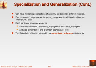 ©Silberschatz, Korth and Sudarshan
6.65
Database System Concepts - 5th Edition, Oct 5, 2006
Specialization and Generalization (Cont.)
Specialization and Generalization (Cont.)
 Can have multiple specializations of an entity set based on different features.
 E.g. permanent_employee vs. temporary_employee, in addition to officer vs.
secretary vs. teller
 Each particular employee would be
 a member of one of permanent_employee or temporary_employee,
 and also a member of one of officer, secretary, or teller
 The ISA relationship also referred to as superclass - subclass relationship
 