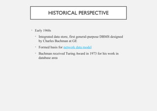HISTORICAL PERSPECTIVE
• Early 1960s
• Integrated data store, first general-purpose DBMS designed
by Charles Bachman at GE
• Formed basis for network data model
• Bachman received Turing Award in 1973 for his work in
database area
 