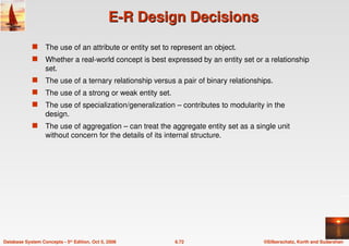 ©Silberschatz, Korth and Sudarshan
6.72
Database System Concepts - 5th Edition, Oct 5, 2006
E-R Design Decisions
E-R Design Decisions
 The use of an attribute or entity set to represent an object.
 Whether a real-world concept is best expressed by an entity set or a relationship
set.
 The use of a ternary relationship versus a pair of binary relationships.
 The use of a strong or weak entity set.
 The use of specialization/generalization – contributes to modularity in the
design.
 The use of aggregation – can treat the aggregate entity set as a single unit
without concern for the details of its internal structure.
 