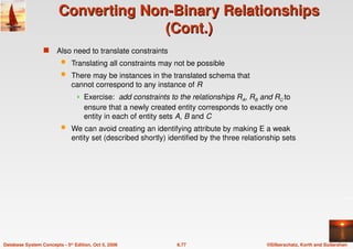 ©Silberschatz, Korth and Sudarshan
6.77
Database System Concepts - 5th Edition, Oct 5, 2006
Converting Non-Binary Relationships
Converting Non-Binary Relationships
(Cont.)
(Cont.)
 Also need to translate constraints
 Translating all constraints may not be possible
 There may be instances in the translated schema that
cannot correspond to any instance of R
 Exercise: add constraints to the relationships RA, RB and RC to
ensure that a newly created entity corresponds to exactly one
entity in each of entity sets A, B and C
 We can avoid creating an identifying attribute by making E a weak
entity set (described shortly) identified by the three relationship sets
 