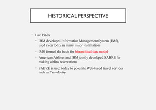 HISTORICAL PERSPECTIVE
• Late 1960s
• IBM developed Information Management System (IMS),
used even today in many major installations
• IMS formed the basis for hierarchical data model
• American Airlines and IBM jointly developed SABRE for
making airline reservations
• SABRE is used today to populate Web-based travel services
such as Travelocity
 