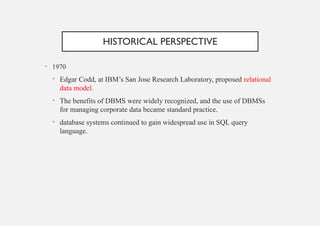 HISTORICAL PERSPECTIVE
• 1970
• Edgar Codd, at IBM’s San Jose Research Laboratory, proposed relational
data model.
• The benefits of DBMS were widely recognized, and the use of DBMSs
for managing corporate data became standard practice.
• database systems continued to gain widespread use in SQL query
language.
 