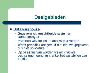Deelgebieden Datawarehouse   Gegevens uit verschillende systemen samenbrengen Patronen vaststellen en analyses uitvoeren Wordt periodiek aangevuld met nieuwe gegevens dus niet up-to-date Op basis hiervan worden weinig cruciale beslissingen genomen, enkel het vaststellen van trends 