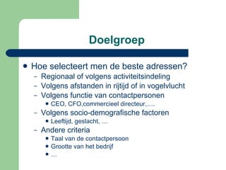 Doelgroep Hoe selecteert men de beste adressen? Regionaal of volgens activiteitsindeling Volgens afstanden in rijtijd of in vogelvlucht Volgens functie van contactpersonen CEO, CFO,commercieel directeur,…. Volgens socio-demografische factoren Leeftijd, geslacht, … Andere criteria Taal van de contactpersoon Grootte van het bedrijf … 