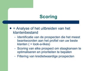 Scoring  = Analyse of het uitbreiden van het klantenbestand Identificatie van de prospecten die het meest beantwoorden aan het profiel van uw beste klanten ( = look-a-likes) Scoring van elke prospect om slaagkansen te optimaliseren en prioriteiten te bepalen Filtering van kredietwaardige prospecten 