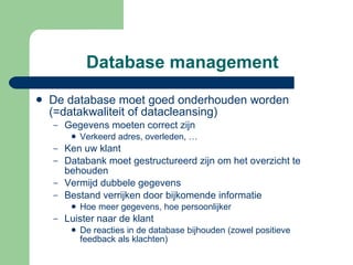 Database management De database moet goed onderhouden worden (=datakwaliteit of datacleansing) Gegevens moeten correct zijn  Verkeerd adres, overleden, … Ken uw klant Databank moet gestructureerd zijn om het overzicht te behouden Vermijd dubbele gegevens Bestand verrijken door bijkomende informatie Hoe meer gegevens, hoe persoonlijker Luister naar de klant De reacties in de database bijhouden (zowel positieve feedback als klachten) 