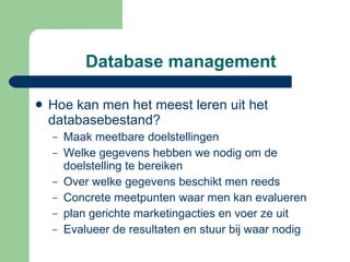 Database management Hoe kan men het meest leren uit het databasebestand? Maak meetbare doelstellingen Welke gegevens hebben we nodig om de doelstelling te bereiken Over welke gegevens beschikt men reeds Concrete meetpunten waar men kan evalueren plan gerichte marketingacties en voer ze uit Evalueer de resultaten en stuur bij waar nodig 