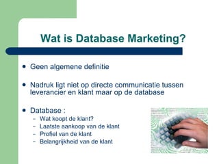 Wat is Database Marketing? Geen algemene definitie Nadruk ligt niet op directe communicatie tussen leverancier en klant maar op de database Database : Wat koopt de klant? Laatste aankoop van de klant Profiel van de klant Belangrijkheid van de klant 