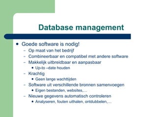 Database management Goede software is nodig! Op maat van het bedrijf Combineerbaar en compatibel met andere software Makkelijk uitbreidbaar en aanpasbaar  Up-to –date houden Krachtig Geen lange wachttijden Software uit verschillende bronnen samenvoegen Eigen bestanden, websites,… Nieuwe gegevens automatisch controleren  Analyseren, fouten uithalen, ontdubbelen,… 
