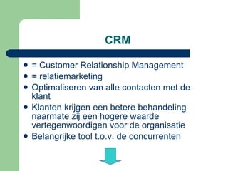 CRM = Customer Relationship Management = relatiemarketing Optimaliseren van alle contacten met de klant Klanten krijgen een betere behandeling naarmate zij een hogere waarde vertegenwoordigen voor de organisatie Belangrijke tool t.o.v. de concurrenten 