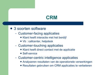 CRM 3 soorten software Customer-facing applicaties Klant heeft interactie met het berdijf Vb : callcenter, helpdesk Customer-touching applicaties Klant heeft direct contact met de applicatie Self-service Customer-centric intelligence applicaties Analyseren resultaten van de operationele verwerkingen Resultaten gebruiken om CRM applicaties te verbeteren 