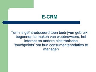 E-CRM Term is geïntroduceerd toen bedrijven gebruik begonnen te maken van webbrowsers, het internet en andere elektronische ‘touchpoints’ om hun consumentenrelaties te managen 