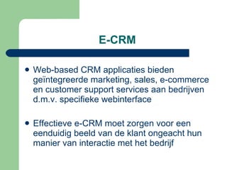 E-CRM Web-based CRM applicaties bieden geïntegreerde marketing, sales, e-commerce en customer support services aan bedrijven d.m.v. specifieke webinterface Effectieve e-CRM moet zorgen voor een eenduidig beeld van de klant ongeacht hun manier van interactie met het bedrijf 