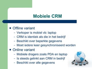 Mobiele CRM Offline variant  Verkoper is mobiel vb: laptop CRM is identiek als die in het bedrijf  Beschikt over beperkte gegevens Moet iedere keer gesynchroniseerd worden Online variant Mobiele dragers zoals PDA en laptop Is steeds gelinkt aan CRM in bedrijf Beschikt over alle gegevens 