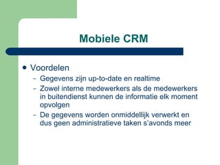 Mobiele CRM Voordelen Gegevens zijn up-to-date en realtime Zowel interne medewerkers als de medewerkers in buitendienst kunnen de informatie elk moment opvolgen De gegevens worden onmiddellijk verwerkt en dus geen administratieve taken s’avonds meer 