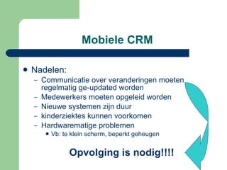 Mobiele CRM Nadelen: Communicatie over veranderingen moeten regelmatig ge-updated worden Medewerkers moeten opgeleid worden Nieuwe systemen zijn duur kinderziektes kunnen voorkomen Hardwarematige problemen Vb: te klein scherm, beperkt geheugen Opvolging is nodig!!!! 