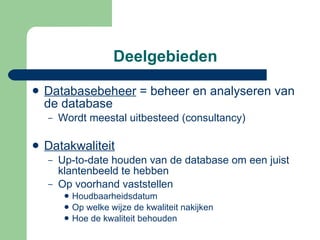Deelgebieden Databasebeheer  = beheer en analyseren van de database Wordt meestal uitbesteed (consultancy) Datakwaliteit Up-to-date houden van de database om een juist klantenbeeld te hebben Op voorhand vaststellen  Houdbaarheidsdatum Op welke wijze de kwaliteit nakijken Hoe de kwaliteit behouden 