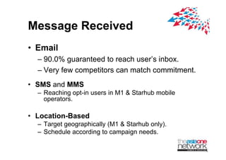 Message Received
? Email
  C 90.0% g
        % guaranteed to reach users inbox.
  C Very few competitors can match commitment.
? SMS and MMS
  C Reaching opt-in users in M1 & Starhub mobile
    operators.
    operators

? Location-Based
  C Target geographically (M1 & Starhub only).
  C Schedule according to campaign needs.
                     g        p g
 