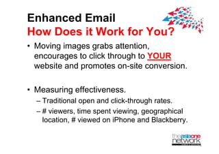 Enhanced Email
How Does it Work for You?
? Moving images grabs attention,
  encourages to click through to YOUR
          g                g
  website and promotes on-site conversion.

? Measuring effectiveness.
  C Traditional open and click-through rates.
  C # viewers time spent viewing, geographical
      viewers,            viewing
    location, # viewed on iPhone and Blackberry.
 