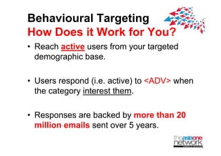 Behavioural Targeting
How Does it Work for You?
? Reach active users from your targeted
  demographic base.
      g p

? U
  Users respond (i active) t <ADV> when
                d (i.e. ti ) to ADV h
  the category interest them.

? Responses are backed b more than 20
                         by
  million emails sent over 5 years.
 